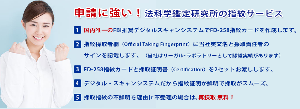 国内唯一のFBI推奨デジタルスキャンシステムでFC-258指紋カードを作成します。国指紋採取者欄（Official Talking FIngerprint）に当社英文名と採取責任者のサインを記載します。（当社はリーガル・ラボラトリーとして認識実績ああります）FD=258指紋カードと採取証明書（Certification）を2セットお渡しします。デジタル・スキャンシステムだから指紋証明が鮮明で採取がスムーズ採取指紋の不鮮明を理由に不受理の場合は、再採取無料！