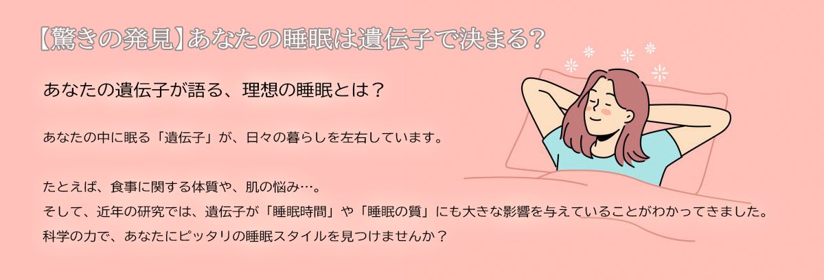 【驚きの発見】あなたの睡眠は遺伝子で決まる?あなたの遺伝子が語る、理想の睡眠とは？あなたの中に眠る「遺伝子」が、日々の暮らしを左右しています。たとえば、食事に関する体質や、肌の悩み…。そして、近年の研究では、遺伝子が「睡眠時間」や「睡眠の質」にも大きな影響を与えていることがわかってきました。科学の力で、あなたにピッタリの睡眠スタイルを見つけませんか？